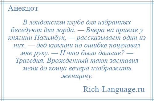 
    В лондонском клубе для избранных беседуют два лорда. — Вчера на приеме у княгини Полимбук, — рассказывает один из них, — дед княгини по ошибке поцеловал мне руку. — И что было дальше? — Трагедия. Врожденный такт заставил меня до конца вечера изображать женщину.