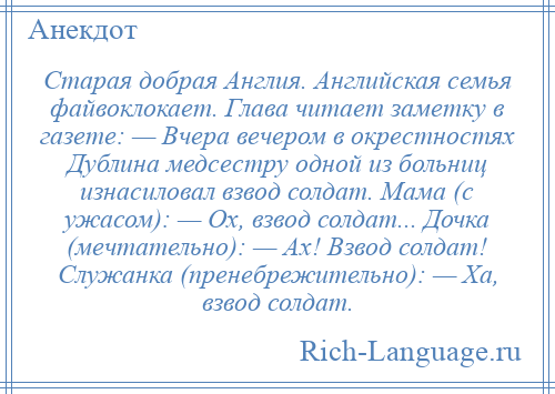 
    Старая добрая Англия. Английская семья файвоклокает. Глава читает заметку в газете: — Вчера вечером в окрестностях Дублина медсестру одной из больниц изнасиловал взвод солдат. Мама (с ужасом): — Ох, взвод солдат... Дочка (мечтательно): — Ах! Взвод солдат! Служанка (пренебрежительно): — Ха, взвод солдат.