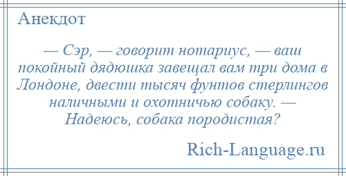 
    — Сэр, — говорит нотариус, — ваш покойный дядюшка завещал вам три дома в Лондоне, двести тысяч фунтов стерлингов наличными и охотничью собаку. — Надеюсь, собака породистая?