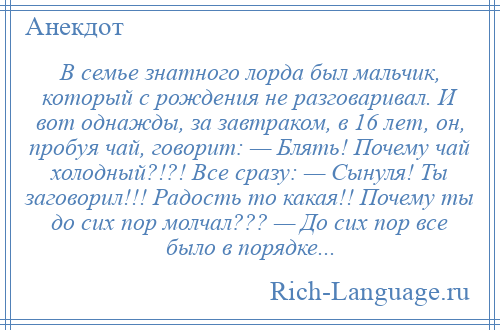 
    В семье знатного лорда был мальчик, который с рождения не разговаривал. И вот однажды, за завтраком, в 16 лет, он, пробуя чай, говорит: — Блять! Почему чай холодный?!?! Все сразу: — Сынуля! Ты заговорил!!! Радость то какая!! Почему ты до сих пор молчал??? — До сих пор все было в порядке...