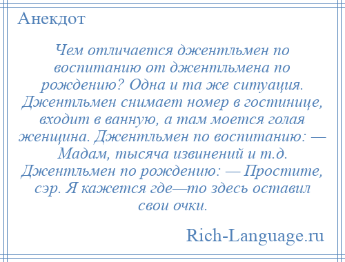 
    Чем отличается джентльмен по воспитанию от джентльмена по рождению? Одна и та же ситуация. Джентльмен снимает номер в гостинице, входит в ванную, а там моется голая женщина. Джентльмен по воспитанию: — Мадам, тысяча извинений и т.д. Джентльмен по рождению: — Простите, сэр. Я кажется где—то здесь оставил свои очки.