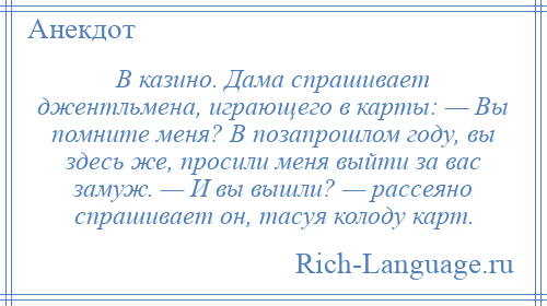 
    В казино. Дама спрашивает джентльмена, играющего в карты: — Вы помните меня? В позапрошлом году, вы здесь же, просили меня выйти за вас замуж. — И вы вышли? — рассеяно спрашивает он, тасуя колоду карт.