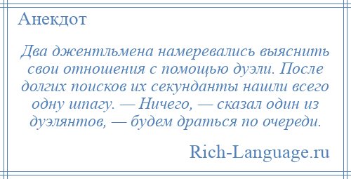 
    Два джентльмена намеревались выяснить свои отношения с помощью дуэли. После долгих поисков их секунданты нашли всего одну шпагу. — Ничего, — сказал один из дуэлянтов, — будем драться по очереди.