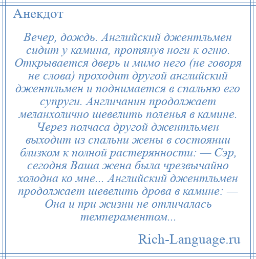 
    Вечер, дождь. Английский джентльмен сидит у камина, протянув ноги к огню. Открывается дверь и мимо него (не говоря не слова) проходит другой английский джентльмен и поднимается в спальню его супруги. Англичанин продолжает меланхолично шевелить поленья в камине. Через полчаса другой джентльмен выходит из спальни жены в состоянии близком к полной растерянности: — Сэр, сегодня Ваша жена была чрезвычайно холодна ко мне... Английский джентльмен продолжает шевелить дрова в камине: — Она и при жизни не отличалась темпераментом...