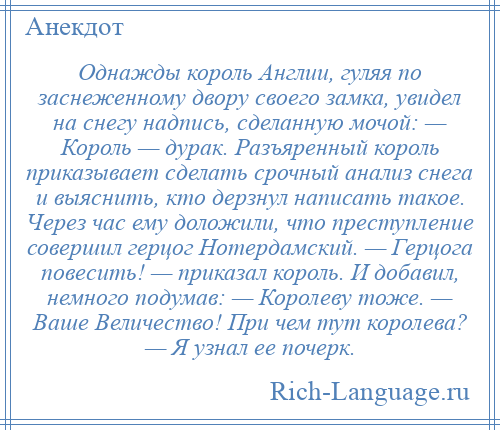 
    Однажды король Англии, гуляя по заснеженному двору своего замка, увидел на снегу надпись, сделанную мочой: — Король — дурак. Разъяренный король приказывает сделать срочный анализ снега и выяснить, кто дерзнул написать такое. Через час ему доложили, что преступление совершил герцог Нотердамский. — Герцога повесить! — приказал король. И добавил, немного подумав: — Королеву тоже. — Ваше Величество! При чем тут королева? — Я узнал ее почерк.