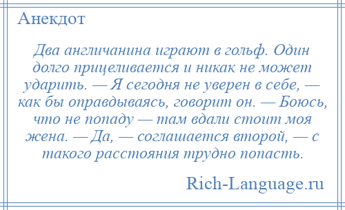 
    Два англичанина играют в гольф. Один долго прицеливается и никак не может ударить. — Я сегодня не уверен в себе, — как бы оправдываясь, говорит он. — Боюсь, что не попаду — там вдали стоит моя жена. — Да, — соглашается второй, — с такого расстояния трудно попасть.