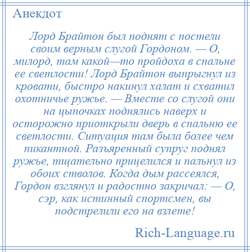 
    Лорд Брайтон был поднят с постели своим верным слугой Гордоном. — О, милорд, там какой—то пройдоха в спальне ее светлости! Лорд Брайтон выпрыгнул из кровати, быстро накинул халат и схватил охотничье ружье. — Вместе со слугой они на цыпочках поднялись наверх и осторожно приоткрыли дверь в спальню ее светлости. Ситуация там была более чем пикантной. Разъяренный супруг поднял ружье, тщательно прицелился и пальнул из обоих стволов. Когда дым рассеялся, Гордон взглянул и радостно закричал: — О, сэр, как истинный спортсмен, вы подстрелили его на взлете!