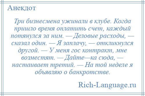 
    Три бизнесмена ужинали в клубе. Когда пришло время оплатить счет, каждый потянулся за ним. — Деловые расходы, — сказал один. — Я заплачу, — откликнулся другой. — У меня гос контракт, мне возместят. — Дайте—ка сюда, — настаивает третий. — На той неделе я объявляю о банкротстве.