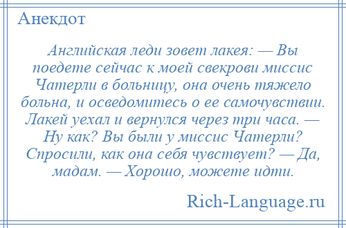 
    Английская леди зовет лакея: — Вы поедете сейчас к моей свекрови миссис Чатерли в больницу, она очень тяжело больна, и осведомитесь о ее самочувствии. Лакей уехал и вернулся через три часа. — Ну как? Вы были у миссис Чатерли? Спросили, как она себя чувствует? — Да, мадам. — Хорошо, можете идти.