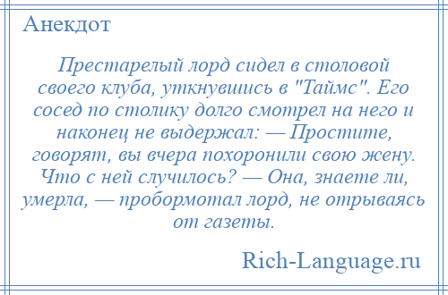 
    Престарелый лорд сидел в столовой своего клуба, уткнувшись в Таймс . Его сосед по столику долго смотрел на него и наконец не выдержал: — Простите, говорят, вы вчера похоронили свою жену. Что с ней случилось? — Она, знаете ли, умерла, — пробормотал лорд, не отрываясь от газеты.