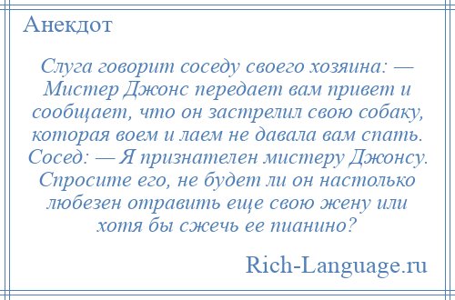 
    Слуга говорит соседу своего хозяина: — Мистер Джонс передает вам привет и сообщает, что он застрелил свою собаку, которая воем и лаем не давала вам спать. Сосед: — Я признателен мистеру Джонсу. Спросите его, не будет ли он настолько любезен отравить еще свою жену или хотя бы сжечь ее пианино?
