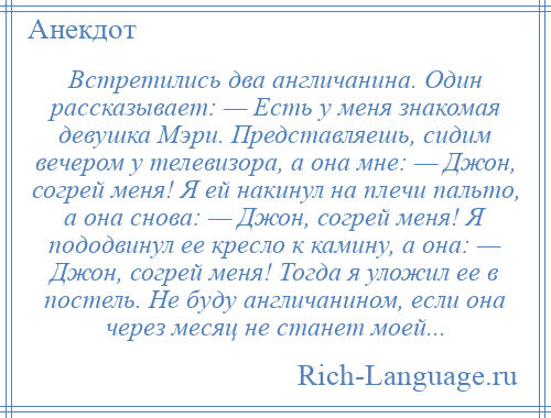 
    Встретились два англичанина. Один рассказывает: — Есть у меня знакомая девушка Мэри. Представляешь, сидим вечером у телевизора, а она мне: — Джон, согрей меня! Я ей накинул на плечи пальто, а она снова: — Джон, согрей меня! Я пододвинул ее кресло к камину, а она: — Джон, согрей меня! Тогда я уложил ее в постель. Не буду англичанином, если она через месяц не станет моей...