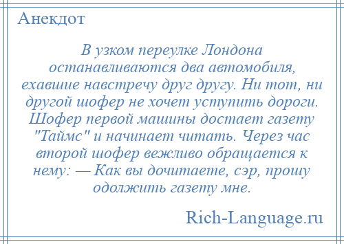 
    В узком переулке Лондона останавливаются два автомобиля, ехавшие навстречу друг другу. Ни тот, ни другой шофер не хочет уступить дороги. Шофер первой машины достает газету Таймс и начинает читать. Через час второй шофер вежливо обращается к нему: — Как вы дочитаете, сэр, прошу одолжить газету мне.