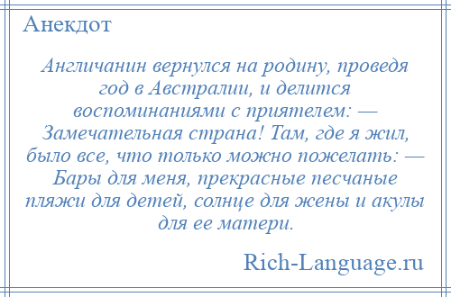 
    Англичанин вернулся на родину, проведя год в Австралии, и делится воспоминаниями с приятелем: — Замечательная страна! Там, где я жил, было все, что только можно пожелать: — Бары для меня, прекрасные песчаные пляжи для детей, солнце для жены и акулы для ее матери.