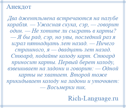 
    Два джентльмена встречаются на палубе корабля. — Ужасная скука, сэр, — говорит один. — Не хотите ли сыграть в карты? — Я бы рад, сэр, но увы, последний раз я играл пятнадцать лет назад. — Ничего страшного, я — двадцать лет назад. Стюард, подайте колоду карт. Стюард приносит карты. Первый берет колоду, взвешивает на ладони и говорит: — Одной карты не хватает. Второй тоже прикидывает колоду на ладони и уточняет: — Восьмерки пик.