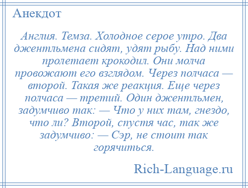 
    Англия. Темза. Холодное серое утро. Два джентльмена сидят, удят рыбу. Над ними пролетает крокодил. Они молча провожают его взглядом. Через полчаса — второй. Такая же реакция. Еще через полчаса — третий. Один джентльмен, задумчиво так: — Что у них там, гнездо, что ли? Второй, спустя час, так же задумчиво: — Сэр, не стоит так горячиться.