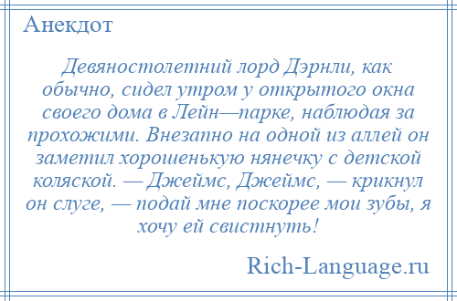 
    Девяностолетний лорд Дэрнли, как обычно, сидел утром у открытого окна своего дома в Лейн—парке, наблюдая за прохожими. Внезапно на одной из аллей он заметил хорошенькую нянечку с детской коляской. — Джеймс, Джеймс, — крикнул он слуге, — подай мне поскорее мои зубы, я хочу ей свистнуть!