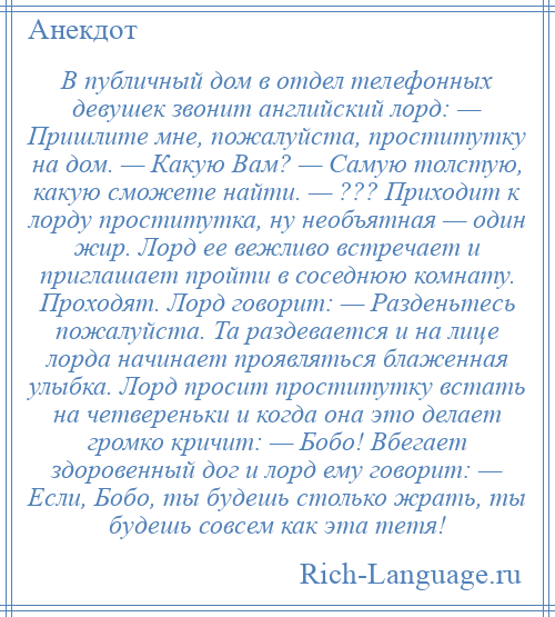 
    В публичный дом в отдел телефонных девушек звонит английский лорд: — Пришлите мне, пожалуйста, проститутку на дом. — Какую Вам? — Самую толстую, какую сможете найти. — ??? Приходит к лорду проститутка, ну необъятная — один жир. Лорд ее вежливо встречает и приглашает пройти в соседнюю комнату. Проходят. Лорд говорит: — Разденьтесь пожалуйста. Та раздевается и на лице лорда начинает проявляться блаженная улыбка. Лорд просит проститутку встать на четвереньки и когда она это делает громко кричит: — Бобо! Вбегает здоровенный дог и лорд ему говорит: — Если, Бобо, ты будешь столько жрать, ты будешь совсем как эта тетя!