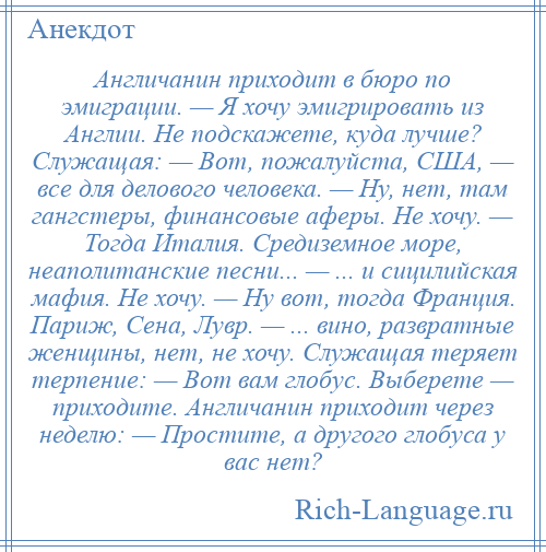 
    Англичанин приходит в бюро по эмиграции. — Я хочу эмигрировать из Англии. Не подскажете, куда лучше? Служащая: — Вот, пожалуйста, США, — все для делового человека. — Ну, нет, там гангстеры, финансовые аферы. Не хочу. — Тогда Италия. Средиземное море, неаполитанские песни... — ... и сицилийская мафия. Не хочу. — Ну вот, тогда Франция. Париж, Сена, Лувр. — ... вино, развратные женщины, нет, не хочу. Служащая теряет терпение: — Вот вам глобус. Выберете — приходите. Англичанин приходит через неделю: — Простите, а другого глобуса у вас нет?