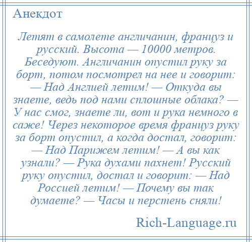 
    Летят в самолете англичанин, француз и русский. Высота — 10000 метров. Беседуют. Англичанин опустил руку за борт, потом посмотрел на нее и говорит: — Над Англией летим! — Откуда вы знаете, ведь под нами сплошные облака? — У нас смог, знаете ли, вот и рука немного в саже! Через некоторое время француз руку за борт опустил, а когда достал, говорит: — Над Парижем летим! — А вы как узнали? — Рука духами пахнет! Русский руку опустил, достал и говорит: — Над Россией летим! — Почему вы так думаете? — Часы и перстень сняли!