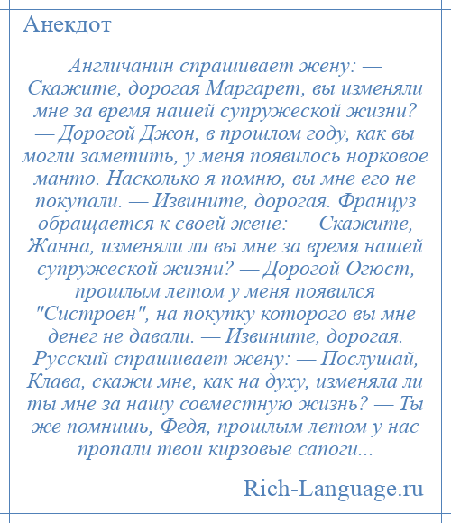 
    Англичанин спрашивает жену: — Скажите, дорогая Маргарет, вы изменяли мне за время нашей супружеской жизни? — Дорогой Джон, в прошлом году, как вы могли заметить, у меня появилось норковое манто. Насколько я помню, вы мне его не покупали. — Извините, дорогая. Француз обращается к своей жене: — Скажите, Жанна, изменяли ли вы мне за время нашей супружеской жизни? — Дорогой Огюст, прошлым летом у меня появился Систроен , на покупку которого вы мне денег не давали. — Извините, дорогая. Русский спрашивает жену: — Послушай, Клава, скажи мне, как на духу, изменяла ли ты мне за нашу совместную жизнь? — Ты же помнишь, Федя, прошлым летом у нас пропали твои кирзовые сапоги...