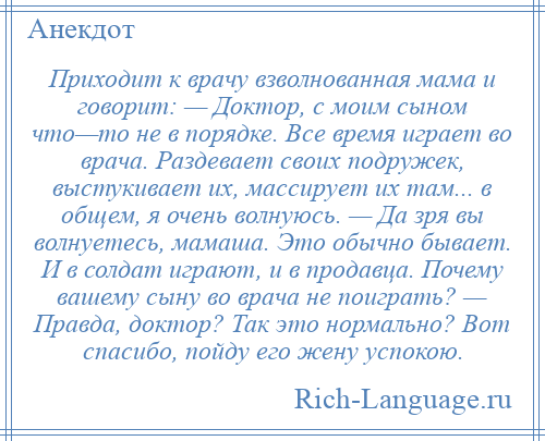 
    Приходит к врачу взволнованная мама и говорит: — Доктор, с моим сыном что—то не в порядке. Все время играет во врача. Раздевает своих подружек, выстукивает их, массирует их там... в общем, я очень волнуюсь. — Да зря вы волнуетесь, мамаша. Это обычно бывает. И в солдат играют, и в продавца. Почему вашему сыну во врача не поиграть? — Правда, доктор? Так это нормально? Вот спасибо, пойду его жену успокою.