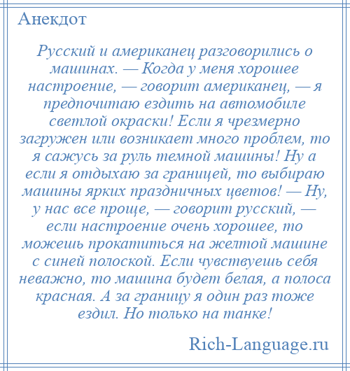 
    Русский и американец разговорились о машинах. — Когда у меня хорошее настроение, — говорит американец, — я предпочитаю ездить на автомобиле светлой окраски! Если я чрезмерно загружен или возникает много проблем, то я сажусь за руль темной машины! Ну а если я отдыхаю за границей, то выбираю машины ярких праздничных цветов! — Ну, у нас все проще, — говорит русский, — если настроение очень хорошее, то можешь прокатиться на желтой машине с синей полоской. Если чувствуешь себя неважно, то машина будет белая, а полоса красная. А за границу я один раз тоже ездил. Но только на танке!