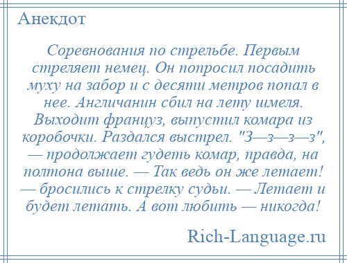 
    Соревнования по стрельбе. Первым стреляет немец. Он попросил посадить муху на забор и с десяти метров попал в нее. Англичанин сбил на лету шмеля. Выходит француз, выпустил комара из коробочки. Раздался выстрел. З—з—з—з , — продолжает гудеть комар, правда, на полтона выше. — Так ведь он же летает! — бросились к стрелку судьи. — Летает и будет летать. А вот любить — никогда!