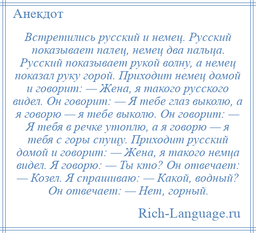 
    Встретились русский и немец. Русский показывает палец, немец два пальца. Русский показывает рукой волну, а немец показал руку горой. Приходит немец домой и говорит: — Жена, я такого русского видел. Он говорит: — Я тебе глаз выколю, а я говорю — я тебе выколю. Он говорит: — Я тебя в речке утоплю, а я говорю — я тебя с горы спущу. Приходит русский домой и говорит: — Жена, я такого немца видел. Я говорю: — Ты кто? Он отвечает: — Козел. Я спрашиваю: — Какой, водный? Он отвечает: — Нет, горный.