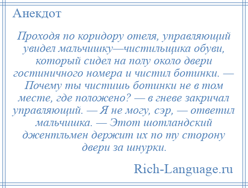 
    Проходя по коридору отеля, управляющий увидел мальчишку—чистильщика обуви, который сидел на полу около двери гостиничного номера и чистил ботинки. — Почему ты чистишь ботинки не в том месте, где положено? — в гневе закричал управляющий. — Я не могу, сэр, — ответил мальчишка. — Этот шотландский джентльмен держит их по ту сторону двери за шнурки.