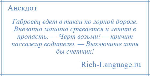 
    Габровец едет в такси по горной дороге. Внезапно машина срывается и летит в пропасть. — Черт возьми! — кричит пассажир водителю. — Выключите хотя бы счетчик!