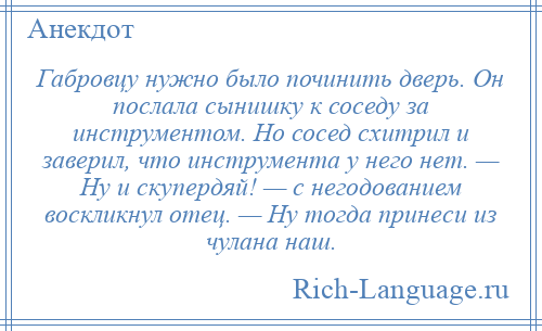 
    Габровцу нужно было починить дверь. Он послала сынишку к соседу за инструментом. Но сосед схитрил и заверил, что инструмента у него нет. — Ну и скупердяй! — с негодованием воскликнул отец. — Ну тогда принеси из чулана наш.