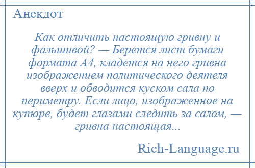 
    Как отличить настоящую гривну и фальшивой? — Берется лист бумаги формата А4, кладется на него гривна изображением политического деятеля вверх и обводится куском сала по периметру. Если лицо, изображенное на купюре, будет глазами следить за салом, — гривна настоящая...