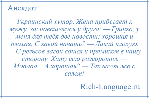 
    Украинский хутор. Жена прибегает к мужу, засидевшемуся у друга: — Грицко, у меня для тебя две новости: хорошая и плохая. С какой начать? — Давай плохую. — С рельсов вагон сошел и прямиком в нашу сторону. Хату всю разворотил. — Мдаааа... А хорошая? — Так вагон же с салом!