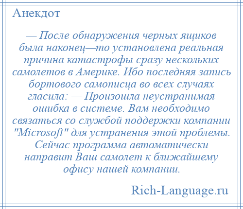 
    — После обнаружения черных ящиков была наконец—то установлена реальная причина катастрофы сразу нескольких самолетов в Америке. Ибо последняя запись бортового самописца во всех случаях гласила: — Произошла неустранимая ошибка в системе. Вам необходимо связаться со службой поддержки компании Microsoft для устранения этой проблемы. Сейчас программа автоматически направит Ваш самолет к ближайшему офису нашей компании.