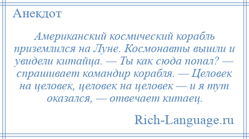 
    Американский космический корабль приземлился на Луне. Космонавты вышли и увидели китайца. — Ты как сюда попал? — спрашивает командир корабля. — Целовек на целовек, целовек на целовек — и я тут оказался, — отвечает китаец.