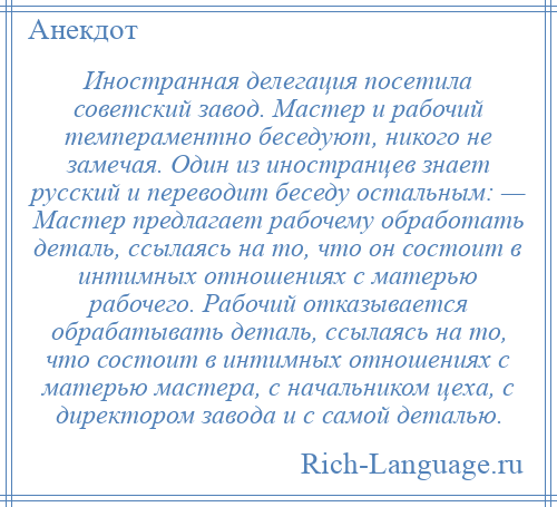 
    Иностранная делегация посетила советский завод. Мастер и рабочий темпераментно беседуют, никого не замечая. Один из иностранцев знает русский и переводит беседу остальным: — Мастер предлагает рабочему обработать деталь, ссылаясь на то, что он состоит в интимных отношениях с матерью рабочего. Рабочий отказывается обрабатывать деталь, ссылаясь на то, что состоит в интимных отношениях с матерью мастера, с начальником цеха, с директором завода и с самой деталью.