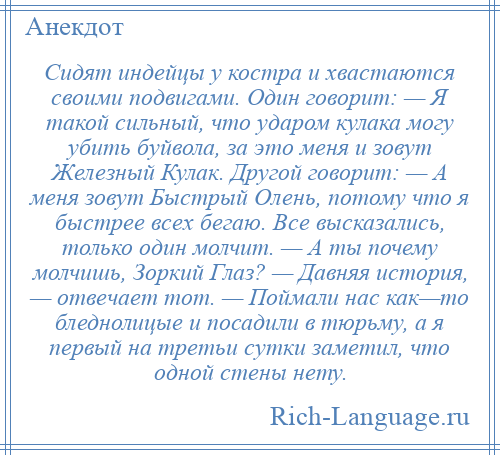 
    Сидят индейцы у костра и хвастаются своими подвигами. Один говорит: — Я такой сильный, что ударом кулака могу убить буйвола, за это меня и зовут Железный Кулак. Другой говорит: — А меня зовут Быстрый Олень, потому что я быстрее всех бегаю. Все высказались, только один молчит. — А ты почему молчишь, Зоркий Глаз? — Давняя история, — отвечает тот. — Поймали нас как—то бледнолицые и посадили в тюрьму, а я первый на третьи сутки заметил, что одной стены нету.