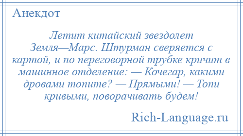 
    Летит китайский звездолет Земля—Марс. Штурман сверяется с картой, и по переговорной трубке кричит в машинное отделение: — Кочегар, какими дровами топите? — Прямыми! — Топи кривыми, поворачивать будем!