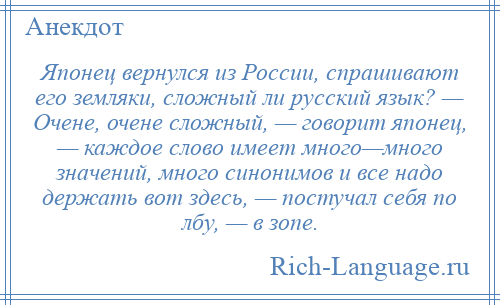 
    Японец вернулся из России, спрашивают его земляки, сложный ли русский язык? — Очене, очене сложный, — говорит японец, — каждое слово имеет много—много значений, много синонимов и все надо держать вот здесь, — постучал себя по лбу, — в зопе.