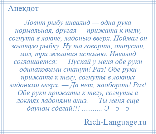 
    Ловит рыбу инвалид — одна рука нормальная, другая — прижата к телу, согнута в локте, ладонью вверх. Поймал он золотую рыбку. Ну та говорит, отпусти, мол, три желания исполню. Инвалид соглашается: — Пускай у меня обе руки одинаковыми станут! Раз! Обе руки прижаты к телу, согнуты в локтях ладонями вверх. — Да нет, наоборот! Раз! Обе руки прижаты к телу, согнуты в локтях ладонями вниз. — Ты меня еще дауном сделай!!! ........... Э—э—э