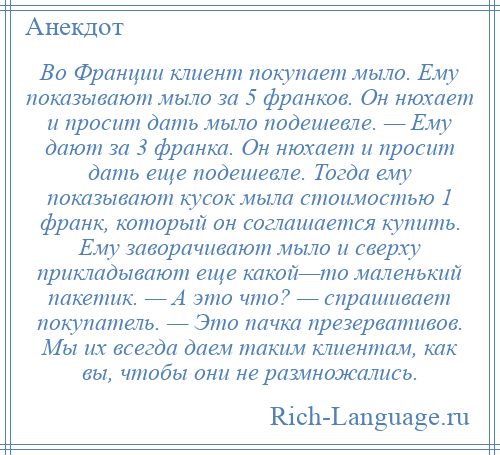 
    Во Франции клиент покупает мыло. Ему показывают мыло за 5 франков. Он нюхает и просит дать мыло подешевле. — Ему дают за 3 франка. Он нюхает и просит дать еще подешевле. Тогда ему показывают кусок мыла стоимостью 1 франк, который он соглашается купить. Ему заворачивают мыло и сверху прикладывают еще какой—то маленький пакетик. — А это что? — спрашивает покупатель. — Это пачка презервативов. Мы их всегда даем таким клиентам, как вы, чтобы они не размножались.