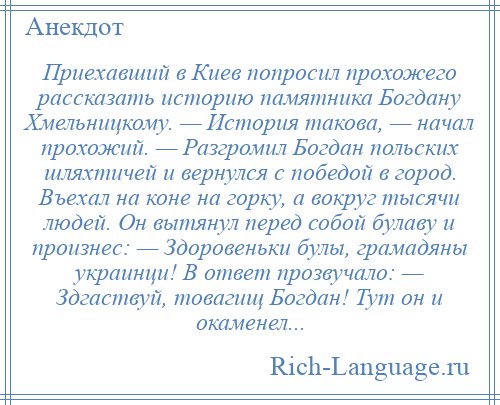 
    Приехавший в Киев попросил прохожего рассказать историю памятника Богдану Хмельницкому. — История такова, — начал прохожий. — Разгромил Богдан польских шляхтичей и вернулся с победой в город. Въехал на коне на горку, а вокруг тысячи людей. Он вытянул перед собой булаву и произнес: — Здоровеньки булы, грамадяны украинци! В ответ прозвучало: — Здгаствуй, товагищ Богдан! Тут он и окаменел...