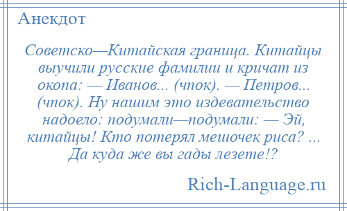 
    Советско—Китайская граница. Китайцы выучили русские фамилии и кричат из окопа: — Иванов... (чпок). — Петров... (чпок). Ну нашим это издевательство надоело: подумали—подумали: — Эй, китайцы! Кто потерял мешочек риса? ... Да куда же вы гады лезете!?