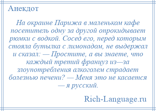 
    На окраине Парижа в маленьком кафе посетитель одну за другой опрокидывает рюмки с водкой. Сосед его, перед которым стояла бутылка с лимонадом, не выдержал и сказал: — Простите, а вы знаете, что каждый третий француз из—за злоупотребления алкоголем страдает болезнью печени? — Меня это не касается — я русский.