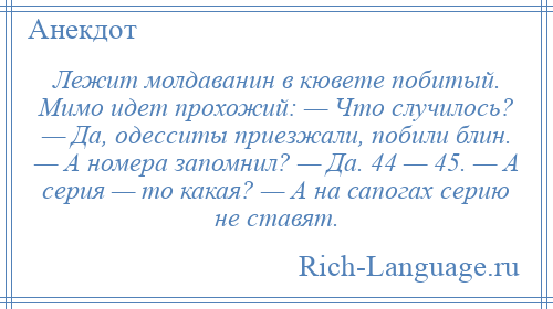 
    Лежит молдаванин в кювете побитый. Мимо идет прохожий: — Что случилось? — Да, одесситы приезжали, побили блин. — А номера запомнил? — Да. 44 — 45. — А серия — то какая? — А на сапогах серию не ставят.