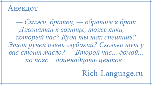 
    — Скажи, братец, — обратился брат Джонатан к вознице, тоже янки, — который час? Куда ты так спешишь? Этот ручей очень глубокий? Сколько тут у вас стоит масло? — Второй час... домой... по пояс... одиннадцать центов...