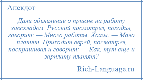 
    Дали объявление о приеме на работу завскладом. Русский посмотрел, походил, говорит: — Много работы. Хохол: — Мало платят. Приходит еврей, посмотрел, поспрашивал и говорит: — Как, тут еще и зарплату платят?