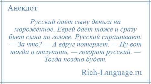 
    Русский дает сыну деньги на мороженное. Еврей дает тоже и сразу бьет сына по голове. Русский спрашивает: — За что? — А вдруг потеряет. — Ну вот тогда и отлупишь, — говорит русский. — Тогда поздно будет.