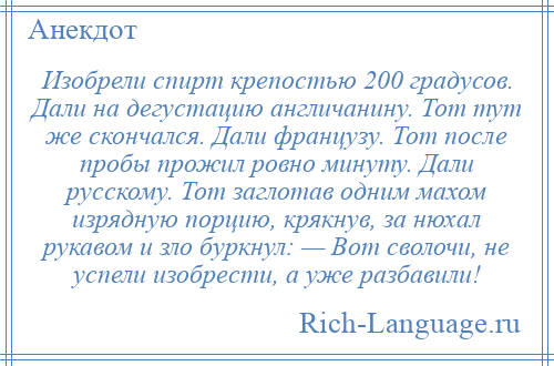 
    Изобрели спирт крепостью 200 градусов. Дали на дегустацию англичанину. Тот тут же скончался. Дали французу. Тот после пробы прожил ровно минуту. Дали русскому. Тот заглотав одним махом изрядную порцию, крякнув, за нюхал рукавом и зло буркнул: — Вот сволочи, не успели изобрести, а уже разбавили!